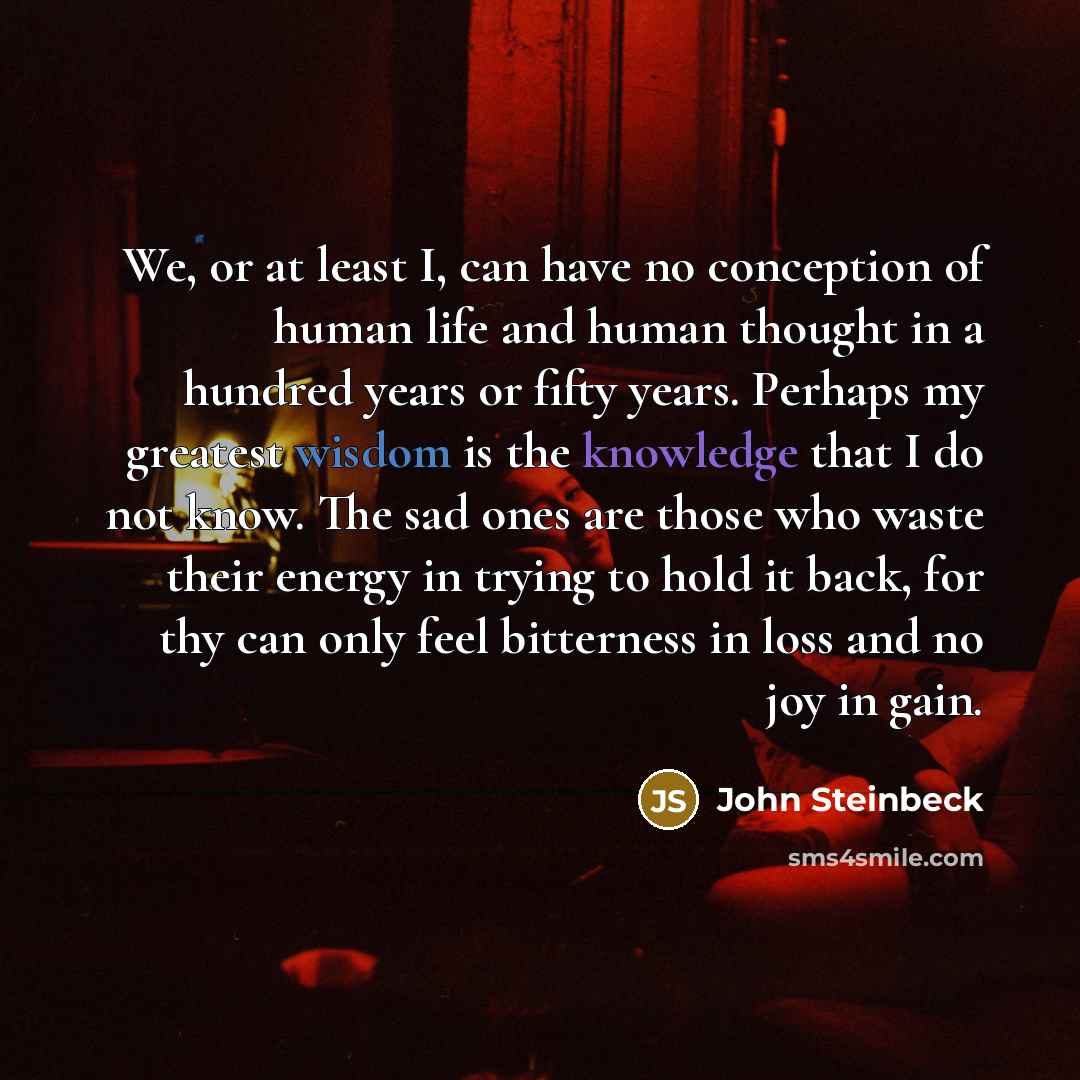 “We, or at least I, can have no conception of human life and human thought in a hundred years or fifty years. Perhaps my greatest wisdom is the knowledge that I do not know. The sad ones are those who waste their energy in trying to hold it back, for thy can only feel bitterness in loss and no joy…” quote by John Steinbeck