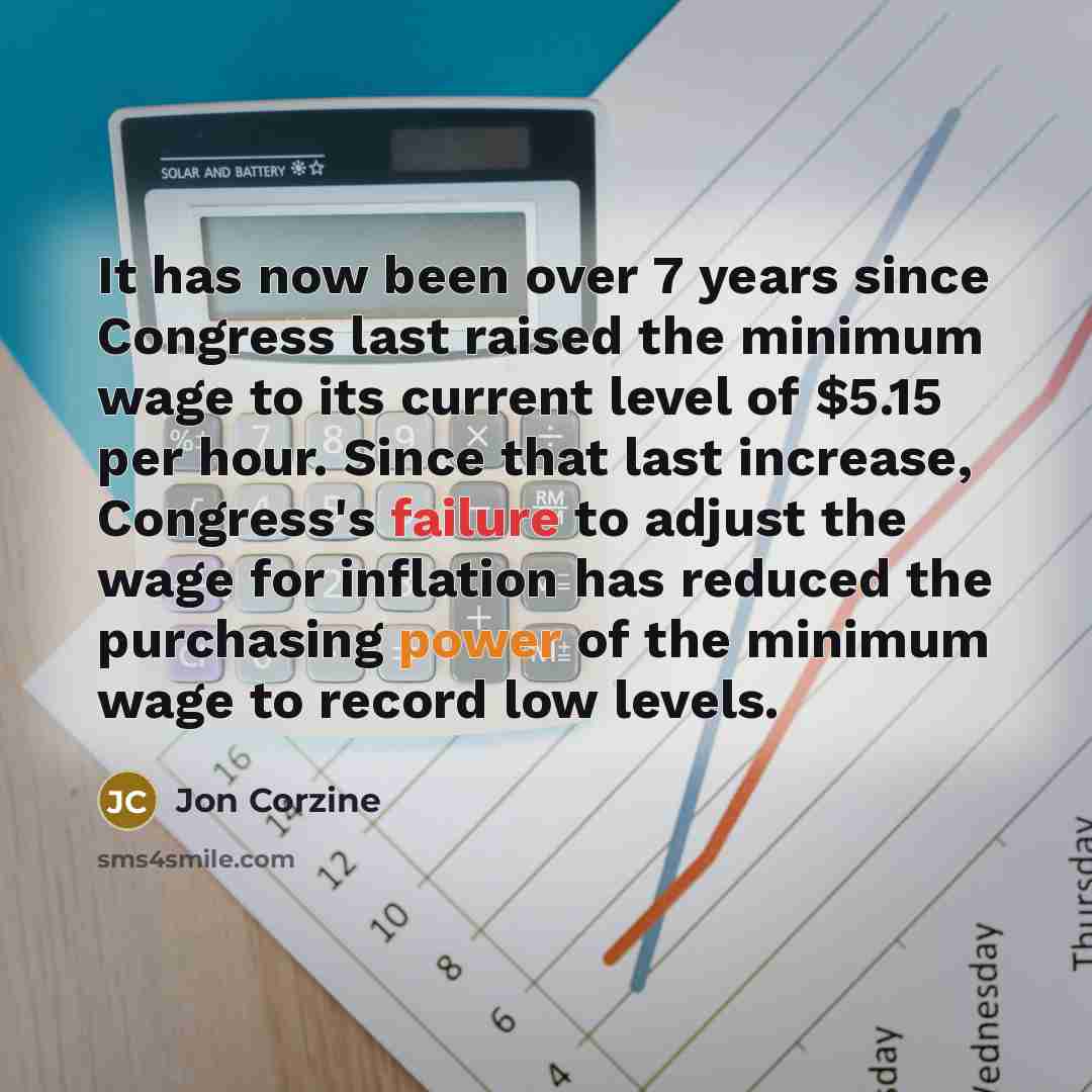 “It has now been over 7 years since Congress last raised the minimum wage to its current level of $5.15 per hour. Since that last increase, Congress's failure to adjust the wage for inflation has reduced the purchasing power of the minimum wage to record low levels.” quote by Jon Corzine