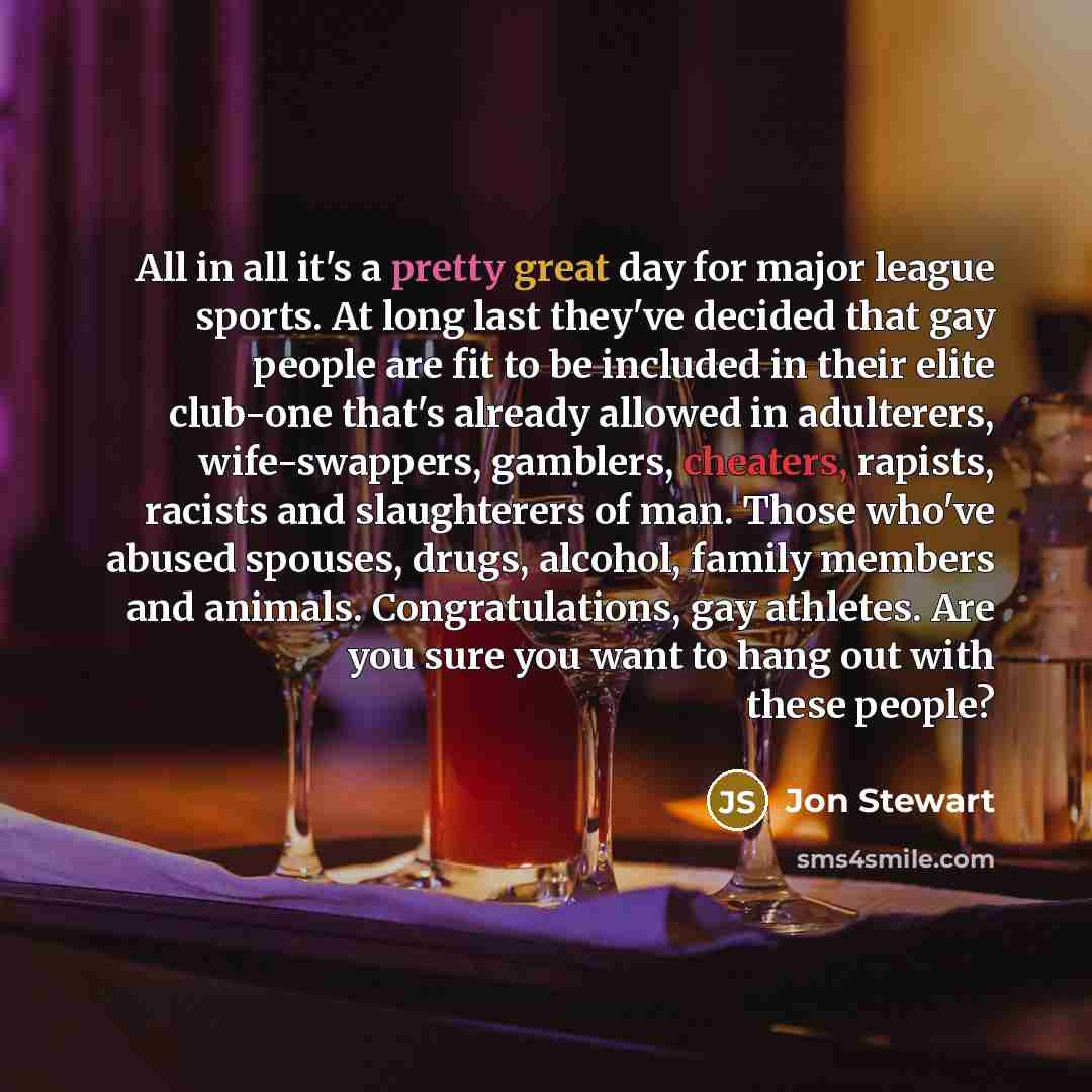 “All in all it's a pretty great day for major league sports. At long last they've decided that gay people are fit to be included in their elite club-one that's already allowed in adulterers, wife-swappers, gamblers, cheaters, rapists, racists and slaughterers of man. Those who've abused spouses…” quote by Jon Stewart