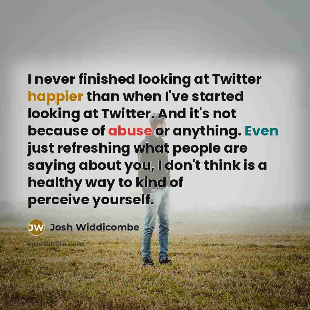“I never finished looking at Twitter happier than when I've started looking at Twitter. And it's not because of abuse or anything. Even just refreshing what people are saying about you, I don't think is a healthy way to kind of perceive yourself.” quote by Josh Widdicombe