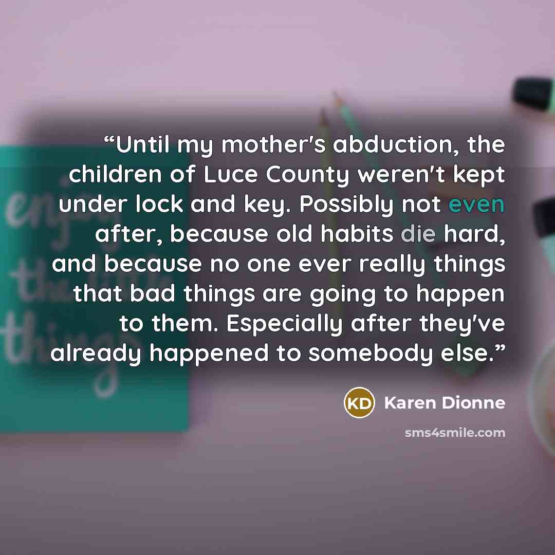 “Until my mother's abduction, the children of Luce County weren't kept under lock and key. Possibly not even after, because old habits die hard, and because no one ever really things that bad things are going to happen to them. Especially after they've already happened to somebody else.” quote by Karen Dionne