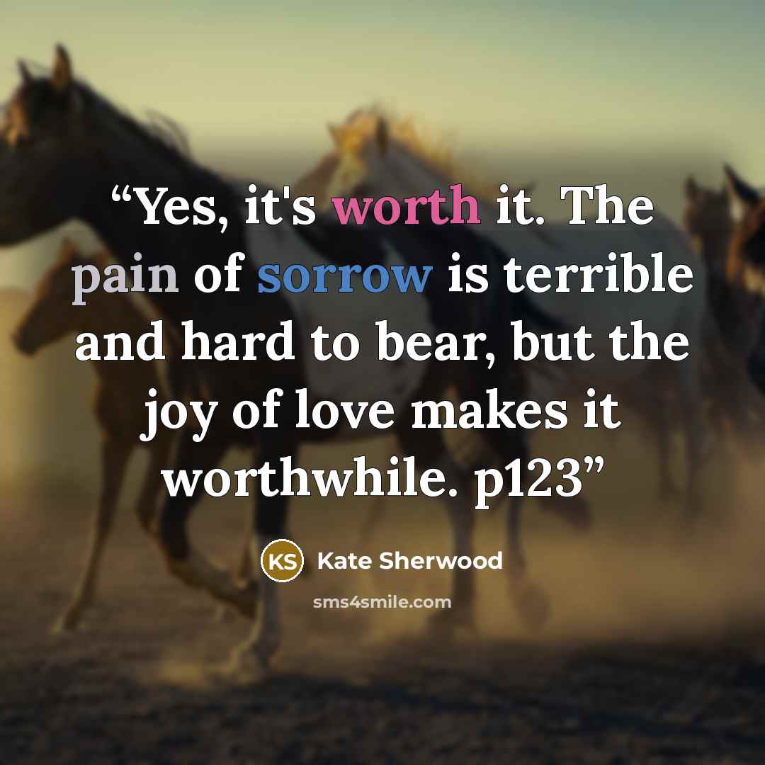 “Yes, it's worth it. The pain of sorrow is terrible and hard to bear, but the joy of love makes it worthwhile. p123” quote by Kate Sherwood