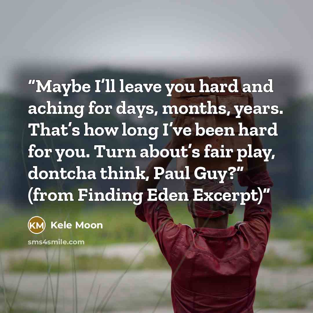 “Maybe I’ll leave you hard and aching for days, months, years. That’s how long I’ve been hard for you. Turn about’s fair play, dontcha think, Paul Guy?” (from Finding Eden Excerpt)” quote by Kele Moon
