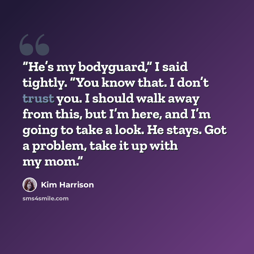“He’s my bodyguard,” I said tightly. “You know that. I don’t trust you. I should walk away from this, but I’m here, and I’m going to take a look. He stays. Got a problem, take it up with my mom.” quote by Kim Harrison