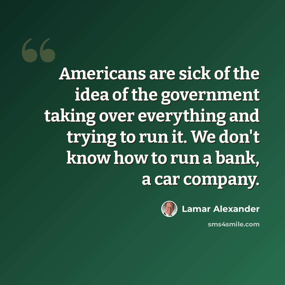 “Americans are sick of the idea of the government taking over everything and trying to run it. We don't know how to run a bank, a car company.” quote by Lamar Alexander