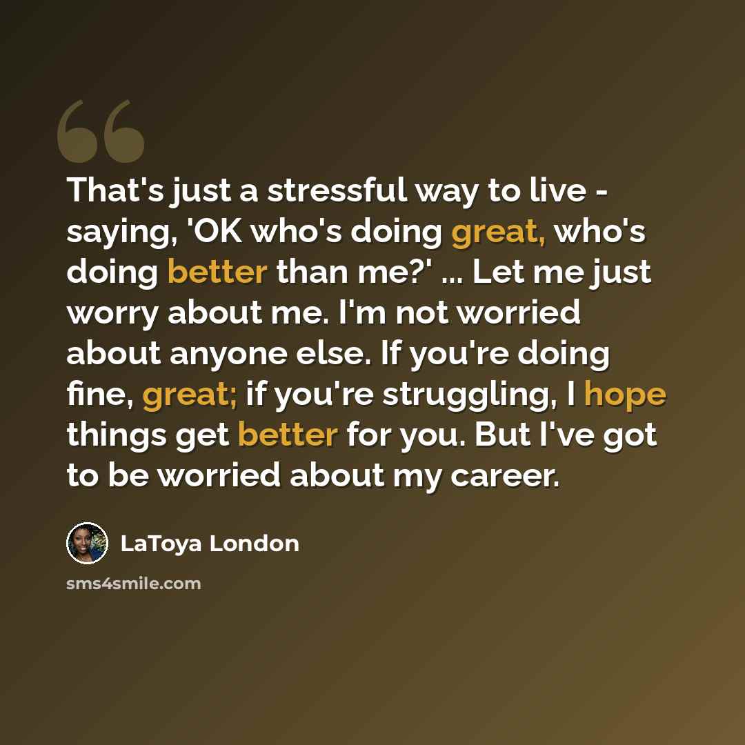 “That's just a stressful way to live - saying, 'OK who's doing great, who's doing better than me?' ... Let me just worry about me. I'm not worried about anyone else. If you're doing fine, great; if you're struggling, I hope things get better for you. But I've got to be worried about my career.” quote by LaToya London