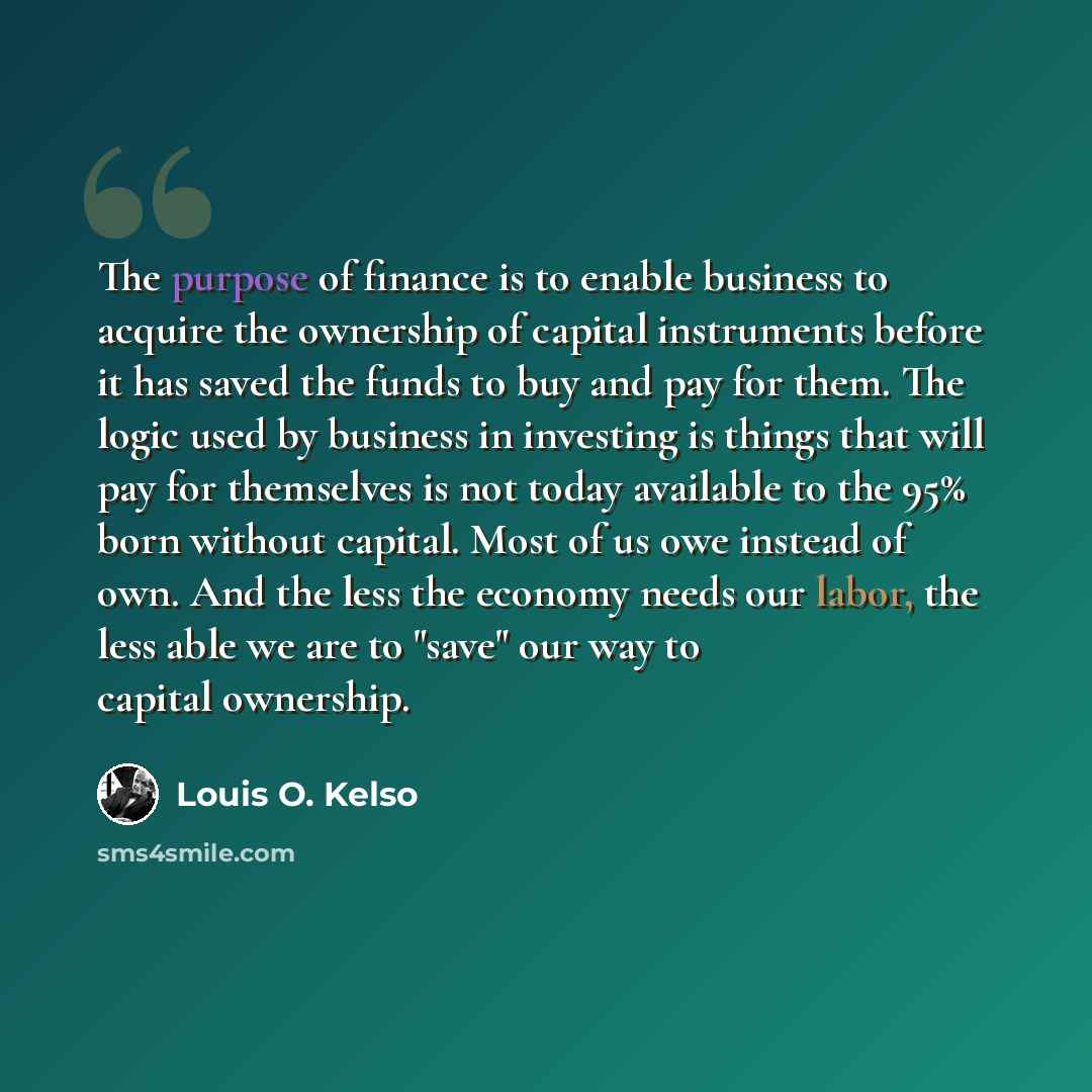 “The purpose of finance is to enable business to acquire the ownership of capital instruments before it has saved the funds to buy and pay for them. The logic used by business in investing is things that will pay for themselves is not today available to the 95% born without capital. Most of us owe…” quote by Louis O. Kelso
