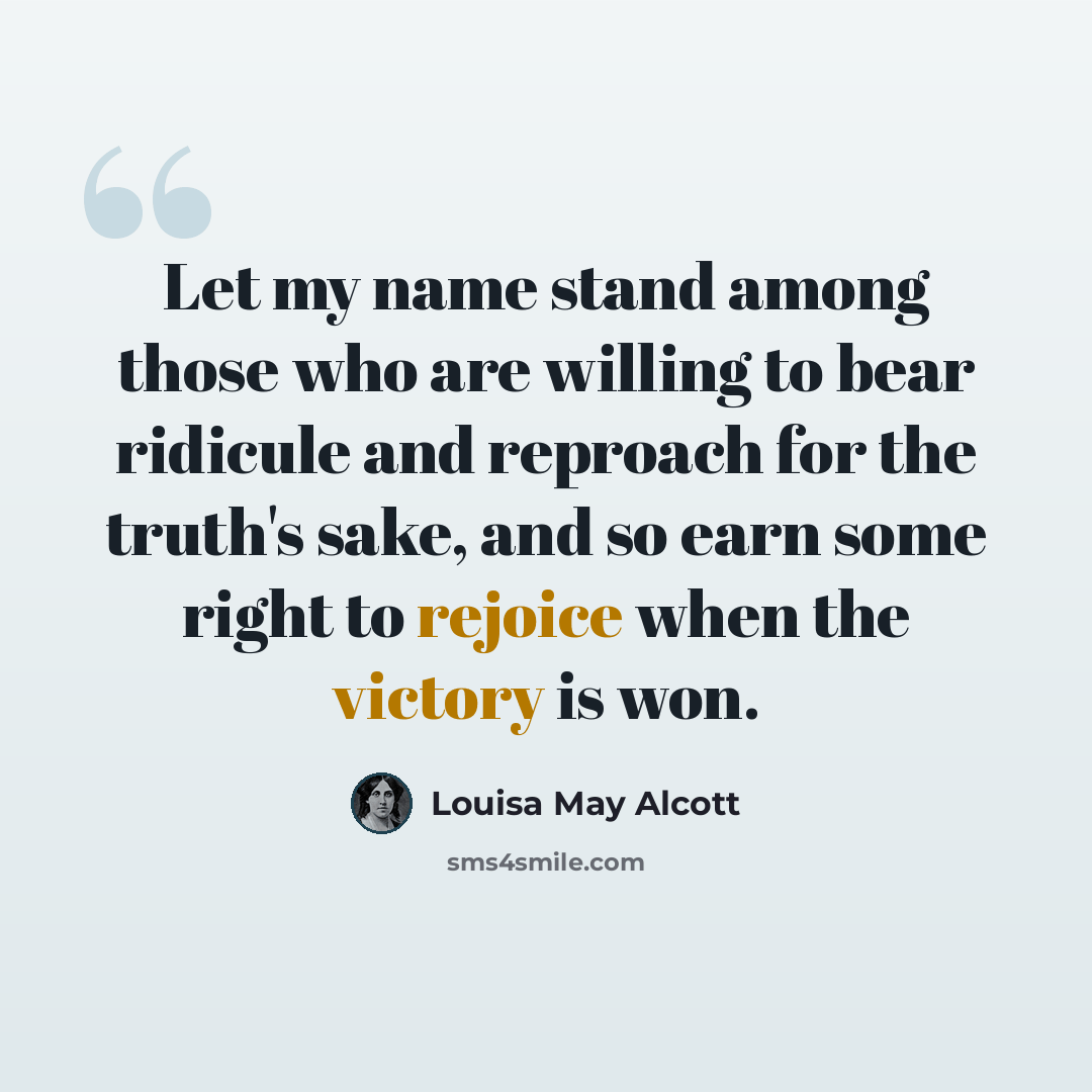 “Let my name stand among those who are willing to bear ridicule and reproach for the truth's sake, and so earn some right to rejoice when the victory is won.” quote by Louisa May Alcott