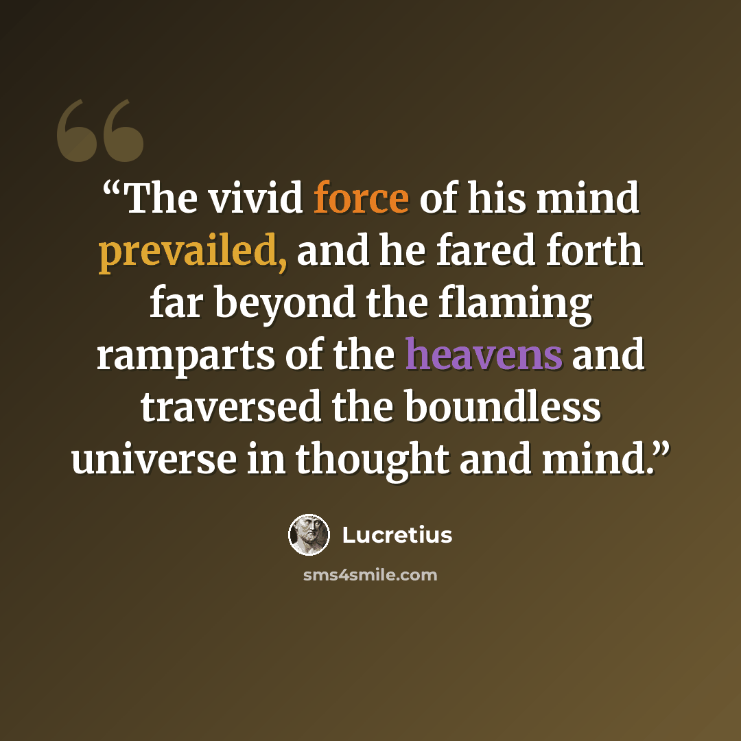 “The vivid force of his mind prevailed, and he fared forth far beyond the flaming ramparts of the heavens and traversed the boundless universe in thought and mind.” quote by Lucretius