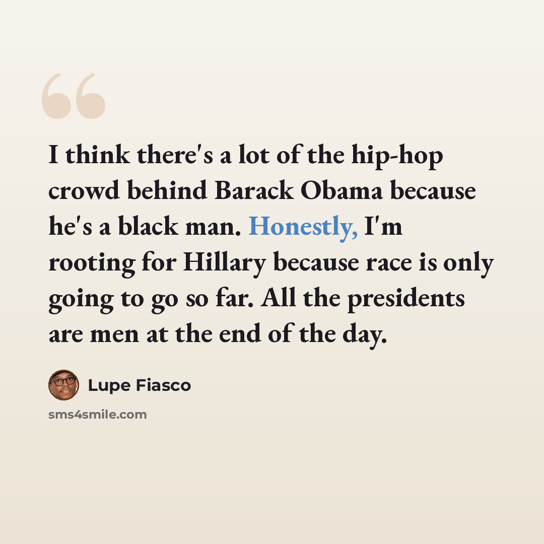 “I think there's a lot of the hip-hop crowd behind Barack Obama because he's a black man. Honestly, I'm rooting for Hillary because race is only going to go so far. All the presidents are men at the end of the day.” quote by Lupe Fiasco