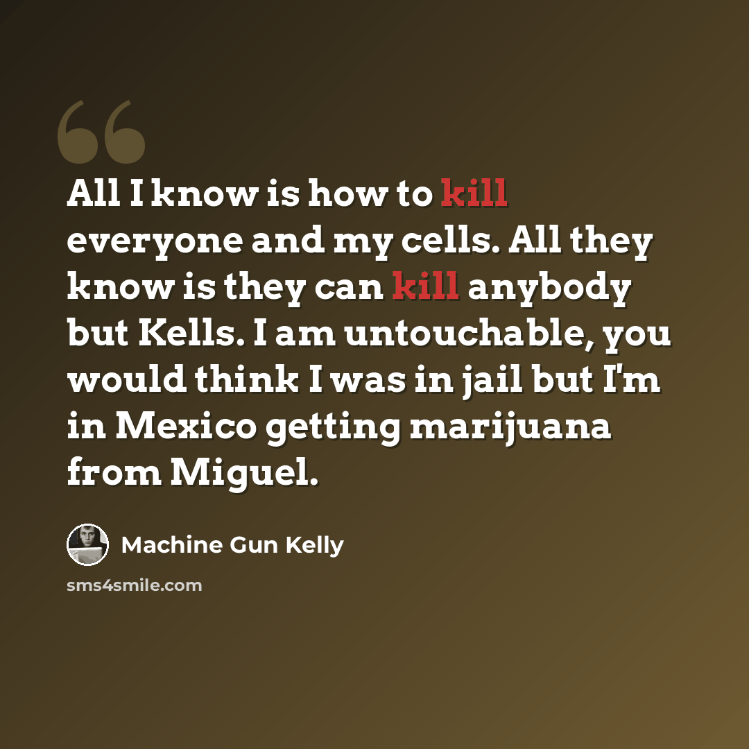 “All I know is how to kill everyone and my cells. All they know is they can kill anybody but Kells. I am untouchable, you would think I was in jail but I'm in Mexico getting marijuana from Miguel.” quote by Machine Gun Kelly