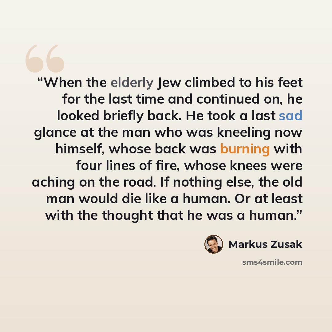 “When the elderly Jew climbed to his feet for the last time and continued on, he looked briefly back. He took a last sad glance at the man who was kneeling now himself, whose back was burning with four lines of fire, whose knees were aching on the road. If nothing else, the old man would die like a…” quote by Markus Zusak