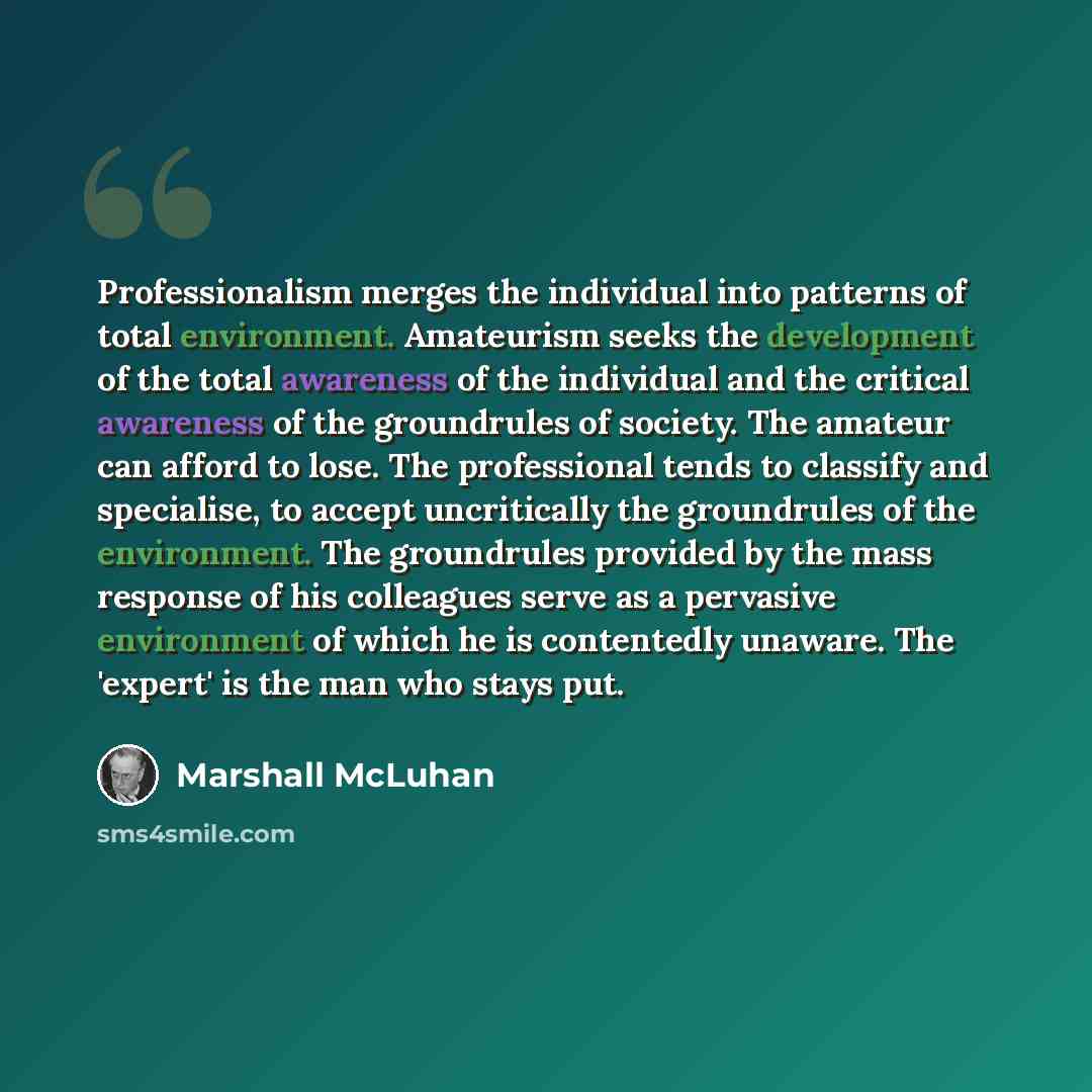 “Professionalism merges the individual into patterns of total environment. Amateurism seeks the development of the total awareness of the individual and the critical awareness of the groundrules of society. The amateur can afford to lose. The professional tends to classify and specialise, to accept…” quote by Marshall McLuhan
