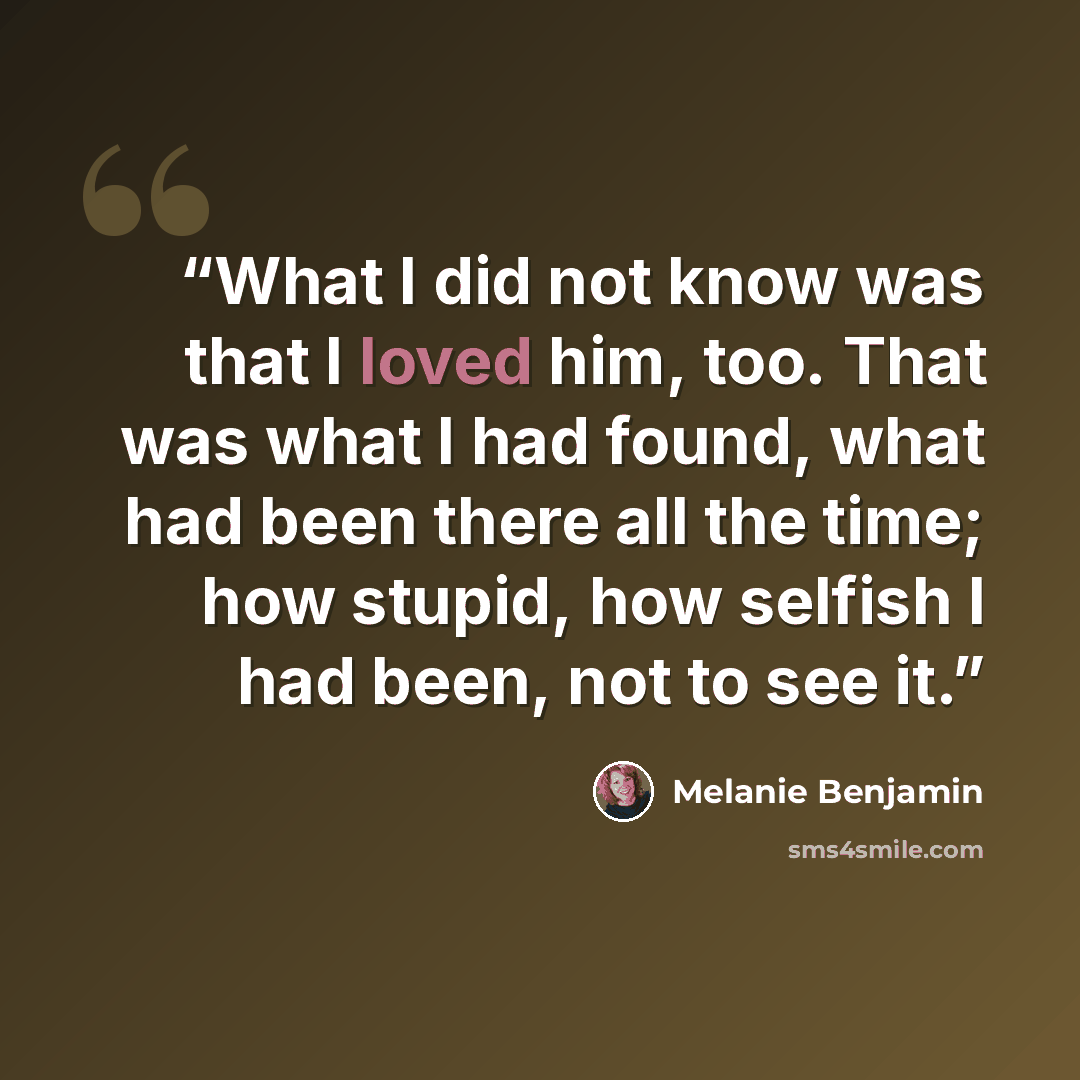 “What I did not know was that I loved him, too. That was what I had found, what had been there all the time; how stupid, how selfish I had been, not to see it.” quote by Melanie Benjamin