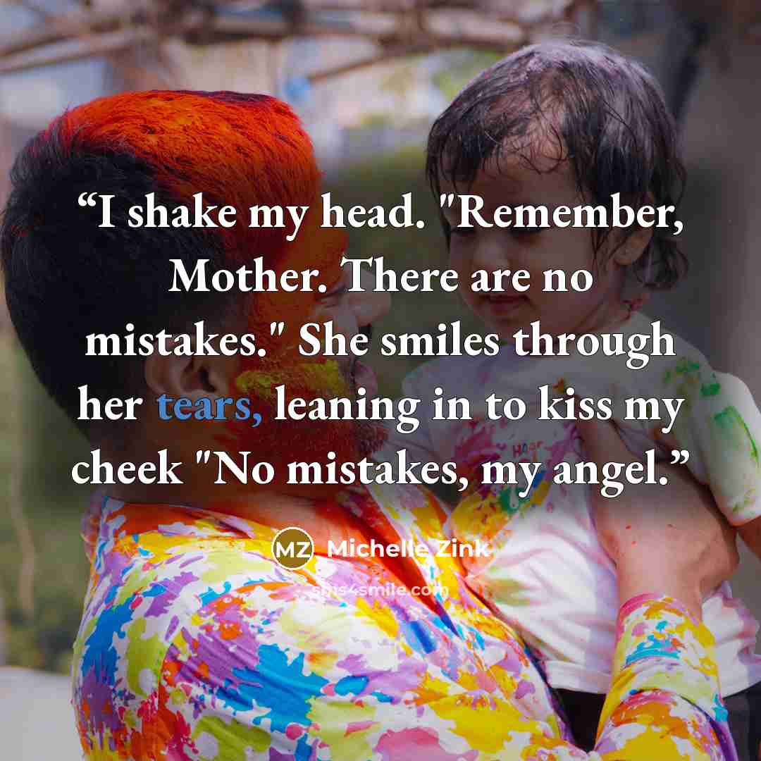 “I shake my head. "Remember, Mother. There are no mistakes." She smiles through her tears, leaning in to kiss my cheek "No mistakes, my angel.” quote by Michelle Zink