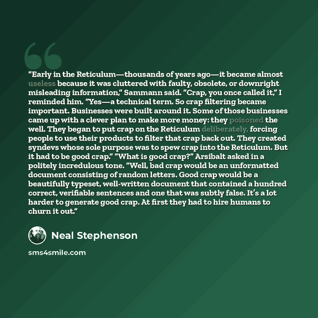 “Early in the Reticulum—thousands of years ago—it became almost useless because it was cluttered with faulty, obsolete, or downright misleading information,” Sammann said. “Crap, you once called it,” I reminded him. “Yes—a technical term. So crap filtering became important. Businesses were built…” quote by Neal Stephenson