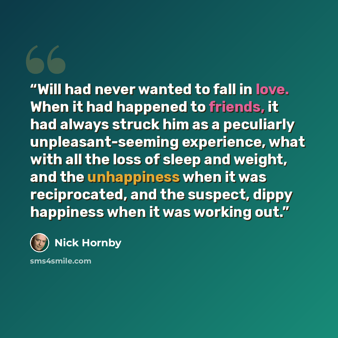 “Will had never wanted to fall in love. When it had happened to friends, it had always struck him as a peculiarly unpleasant-seeming experience, what with all the loss of sleep and weight, and the unhappiness when it was reciprocated, and the suspect, dippy happiness when it was working out.” quote by Nick Hornby