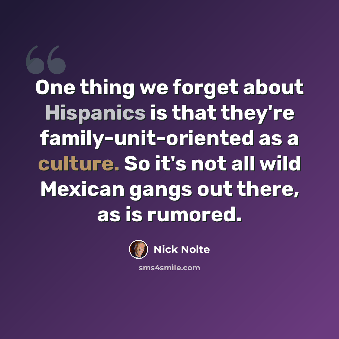 “One thing we forget about Hispanics is that they're family-unit-oriented as a culture. So it's not all wild Mexican gangs out there, as is rumored.” quote by Nick Nolte