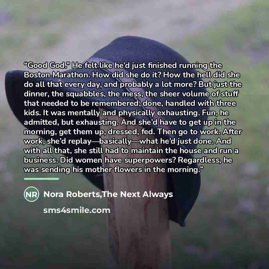 “Good God.” He felt like he’d just finished running the Boston Marathon. How did she do it? How the hell did she do all that every day, and probably a lot more? But just the dinner, the squabbles, the mess, the sheer volume of stuff that needed to be remembered, done, handled with three kids. It…” quote by The Next Always Nora Roberts