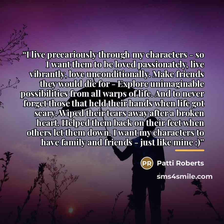 “I live precariously through my characters - so I want them to be loved passionately, live vibrantly, love unconditionally. Make friends they would die for - Explore unimaginable possibilities from all warps of life. And to never forget those that held their hands when life got scary. Wiped their…” quote by Patti Roberts