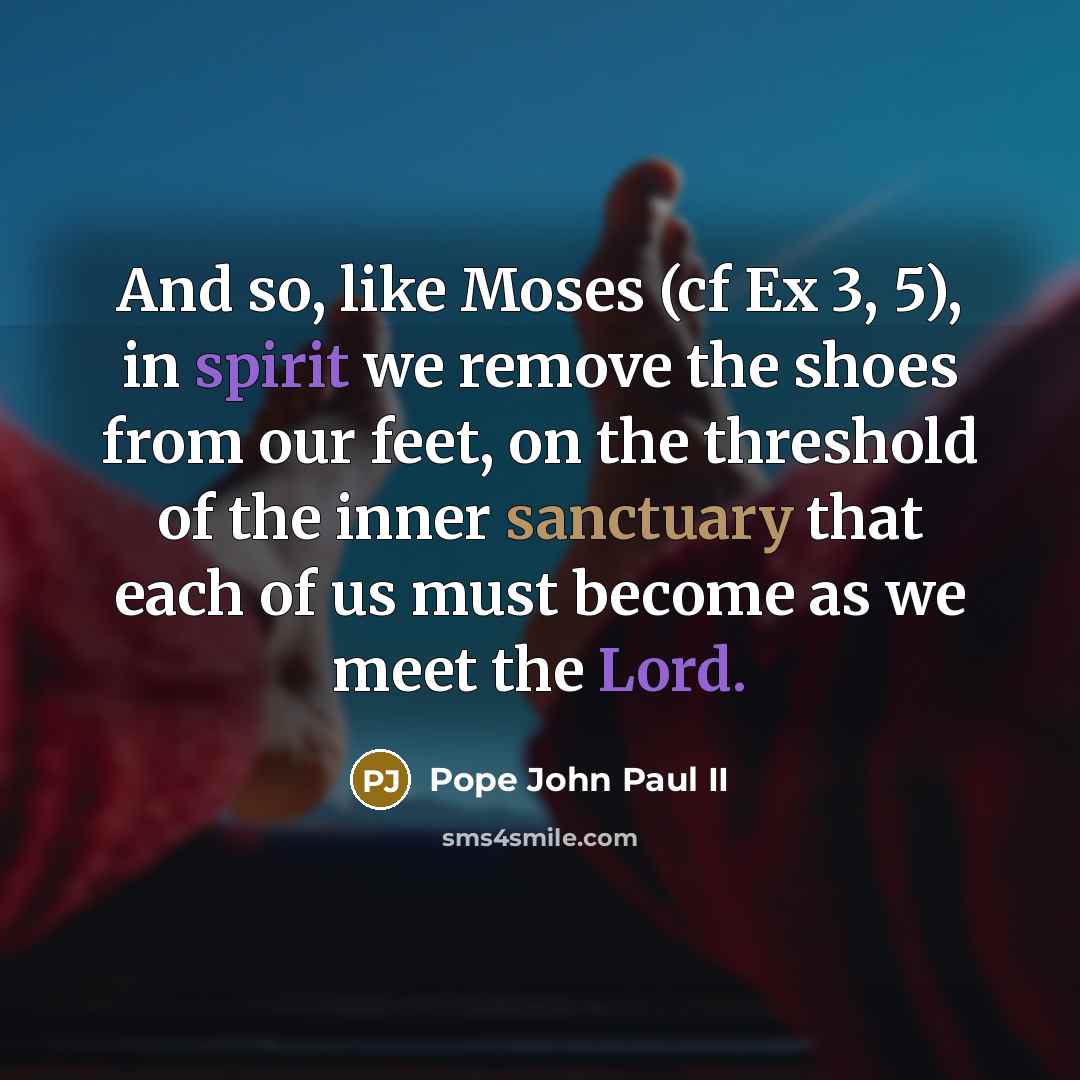 “And so, like Moses (cf Ex 3, 5), in spirit we remove the shoes from our feet, on the threshold of the inner sanctuary that each of us must become as we meet the Lord.” quote by Pope John Paul II
