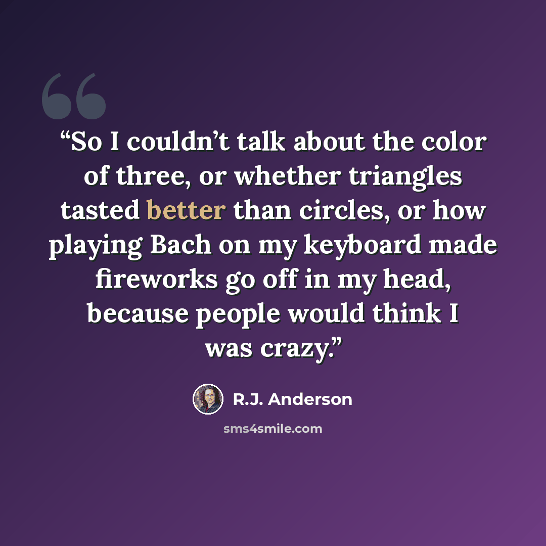 “So I couldn’t talk about the color of three, or whether triangles tasted better than circles, or how playing Bach on my keyboard made fireworks go off in my head, because people would think I was crazy.” quote by R.J. Anderson
