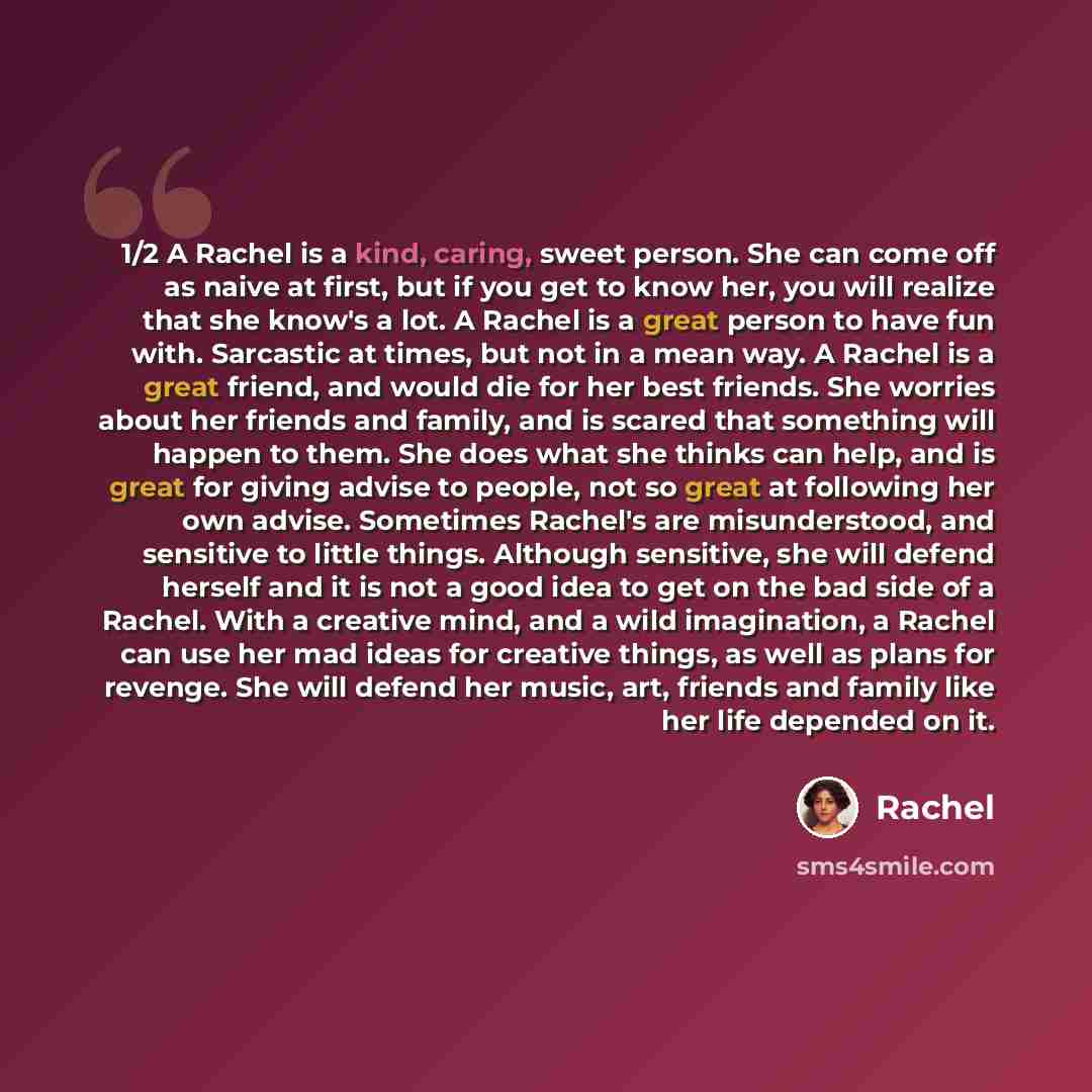 “1/2 A Rachel is a kind, caring, sweet person. She can come off as naive at first, but if you get to know her, you will realize that she know's a lot. A Rachel is a great person to have fun with. Sarcastic at times, but not in a mean way. A Rachel is a great friend, and would die for her best…” quote by Rachel