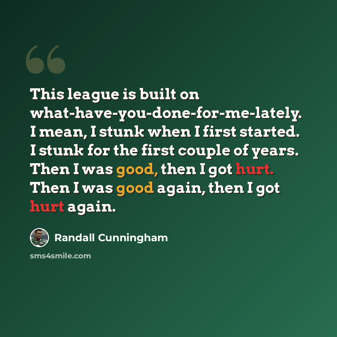 “This league is built on what-have-you-done-for-me-lately. I mean, I stunk when I first started. I stunk for the first couple of years. Then I was good, then I got hurt. Then I was good again, then I got hurt again.” quote by Randall Cunningham