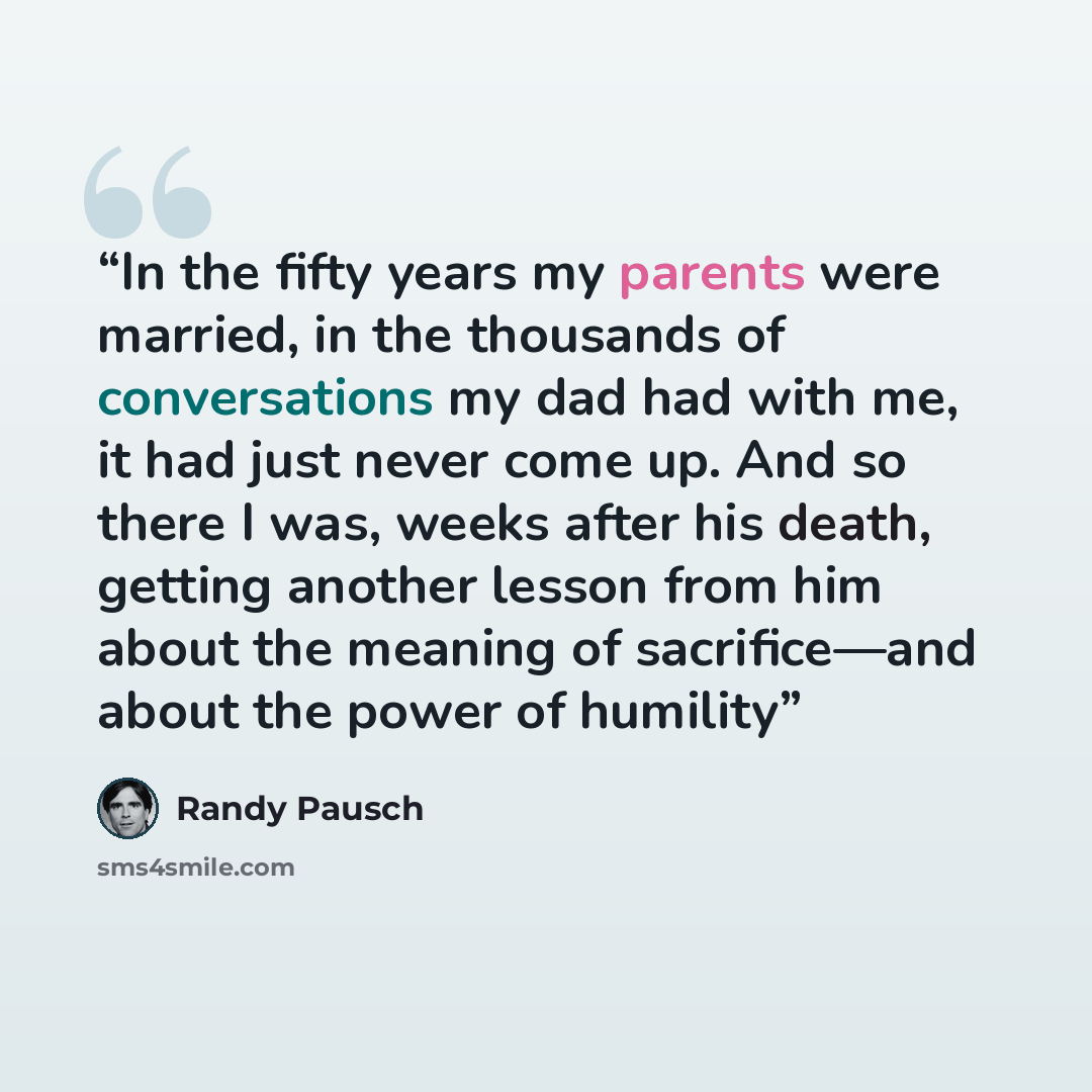 “In the fifty years my parents were married, in the thousands of conversations my dad had with me, it had just never come up. And so there I was, weeks after his death, getting another lesson from him about the meaning of sacrifice—and about the power of humility” quote by Randy Pausch