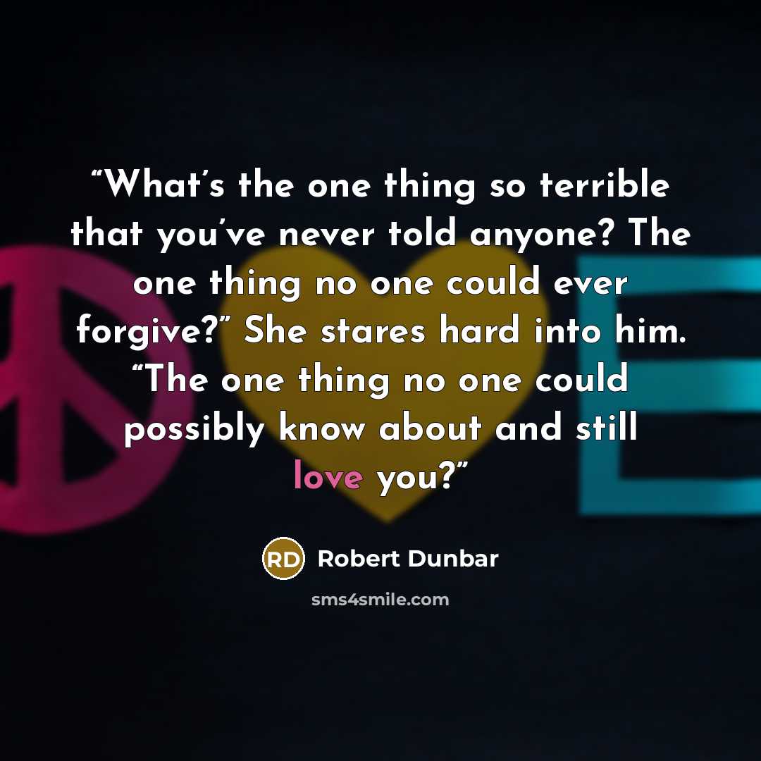 “What’s the one thing so terrible that you’ve never told anyone? The one thing no one could ever forgive?” She stares hard into him. “The one thing no one could possibly know about and still love you?” quote by Robert Dunbar