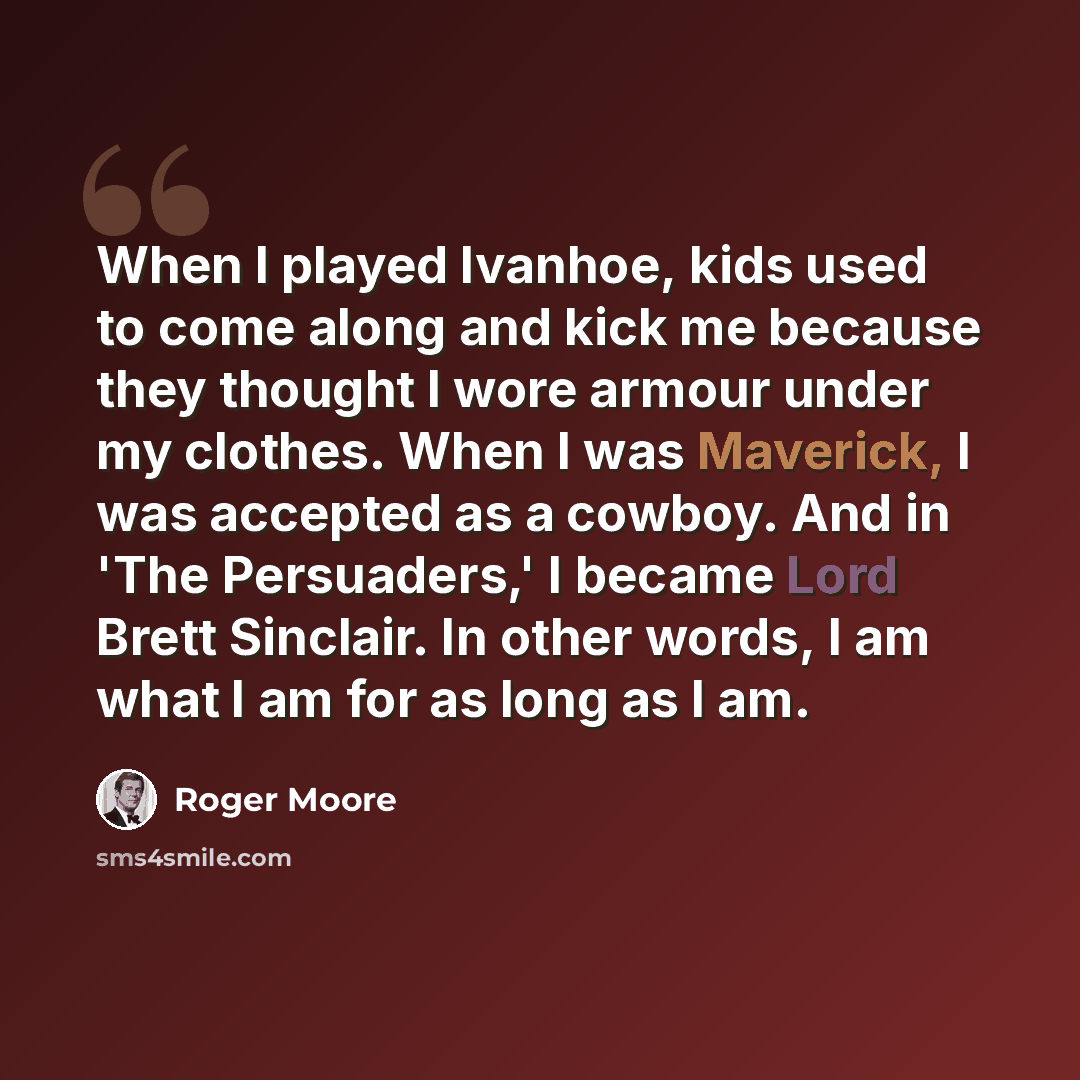 “When I played Ivanhoe, kids used to come along and kick me because they thought I wore armour under my clothes. When I was Maverick, I was accepted as a cowboy. And in 'The Persuaders,' I became Lord Brett Sinclair. In other words, I am what I am for as long as I am.” quote by Roger Moore