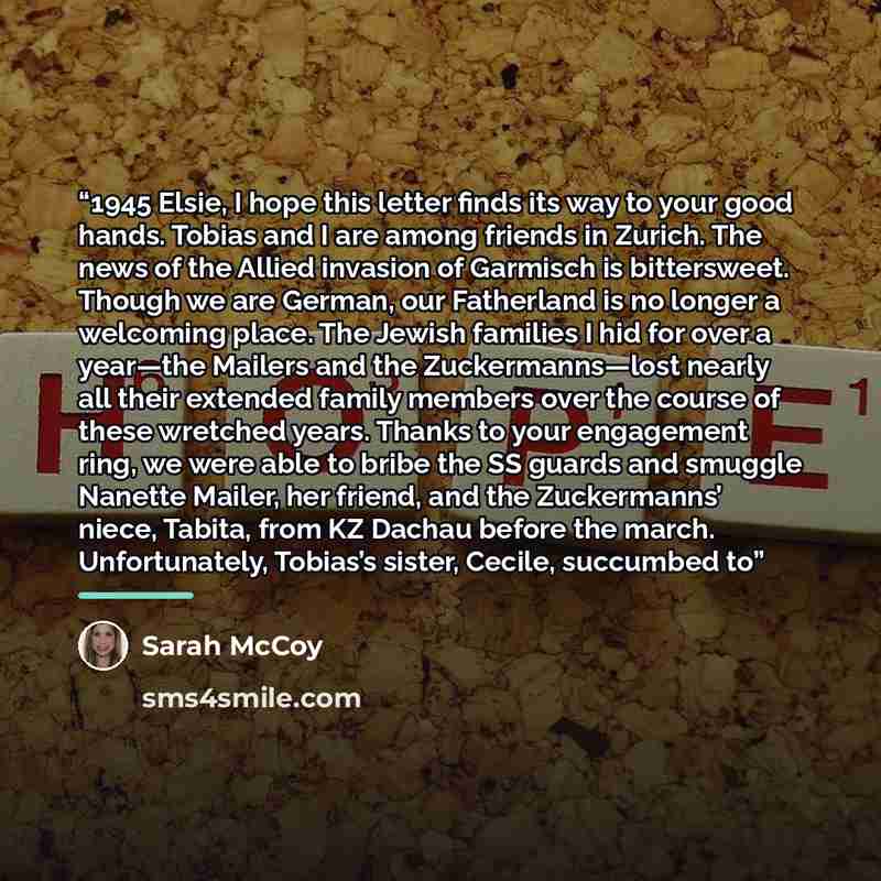 “1945 Elsie, I hope this letter finds its way to your good hands. Tobias and I are among friends in Zurich. The news of the Allied invasion of Garmisch is bittersweet. Though we are German, our Fatherland is no longer a welcoming place. The Jewish families I hid for over a year—the Mailers and the…” quote by Sarah McCoy