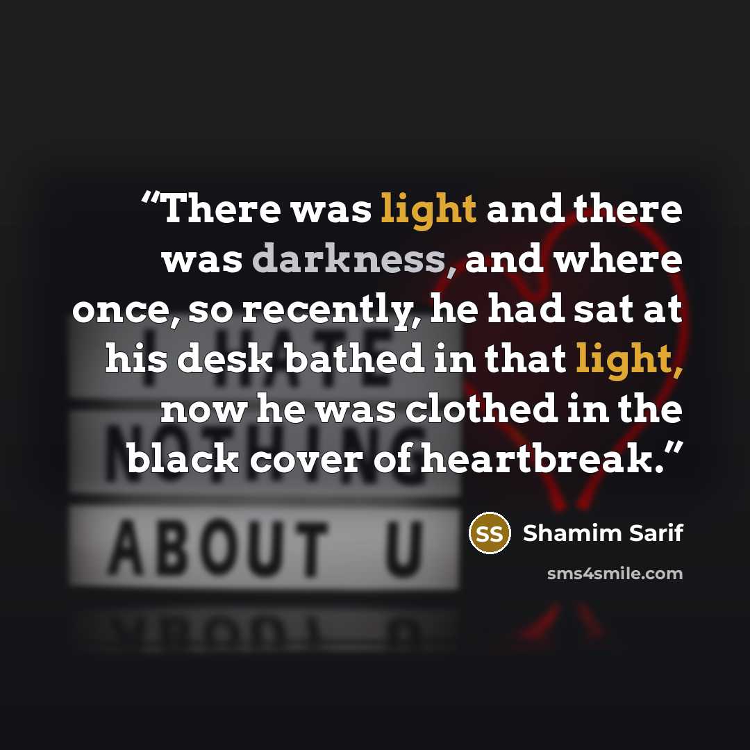 “There was light and there was darkness, and where once, so recently, he had sat at his desk bathed in that light, now he was clothed in the black cover of heartbreak.” quote by Shamim Sarif