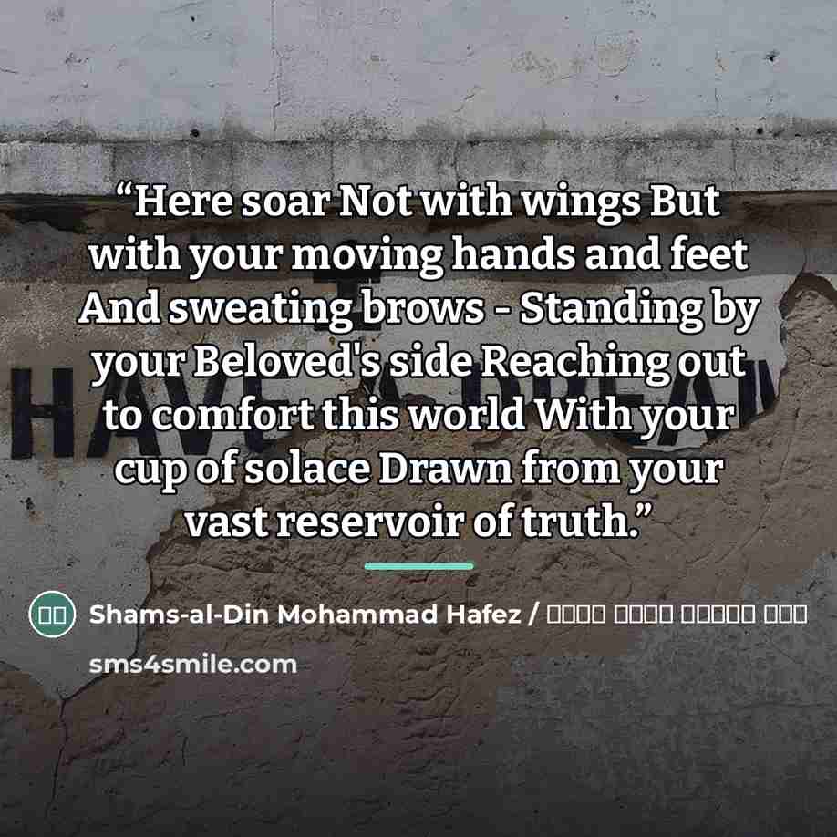 “Here soar Not with wings But with your moving hands and feet And sweating brows - Standing by your Beloved's side Reaching out to comfort this world With your cup of solace Drawn from your vast reservoir of truth.” quote by شمس الدین محمد حافظ / Shams-al-Din Mohammad Hafez