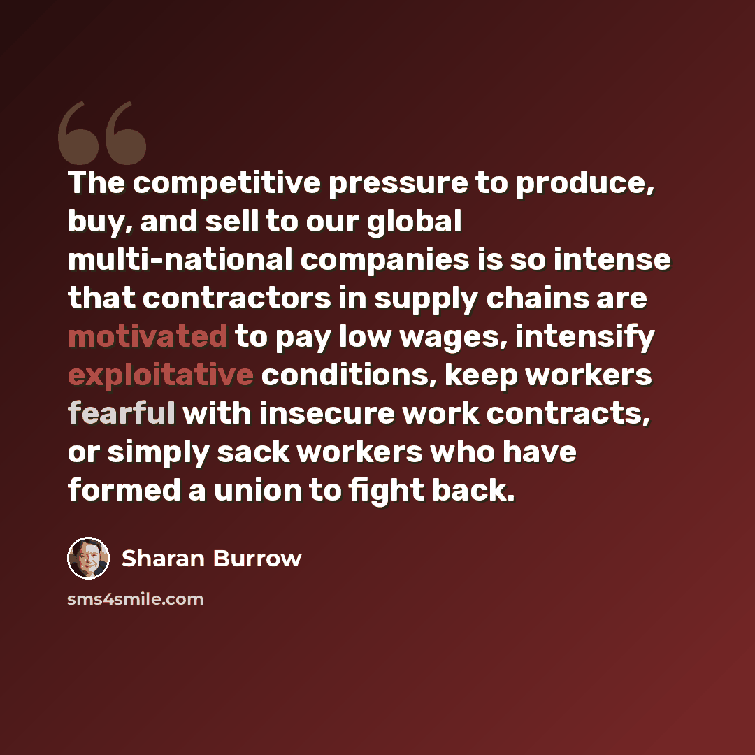 “The competitive pressure to produce, buy, and sell to our global multi-national companies is so intense that contractors in supply chains are motivated to pay low wages, intensify exploitative conditions, keep workers fearful with insecure work contracts, or simply sack workers who have formed a…” quote by Sharan Burrow