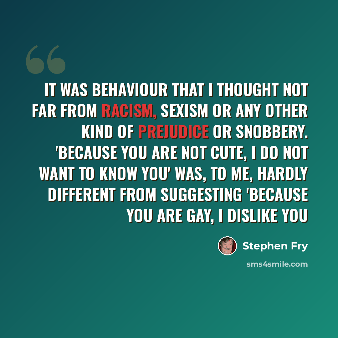 “It was behaviour that I thought not far from racism, sexism or any other kind of prejudice or snobbery. 'Because you are not cute, I do not want to know you' was, to me, hardly different from suggesting 'because you are gay, I dislike you” quote by Stephen Fry