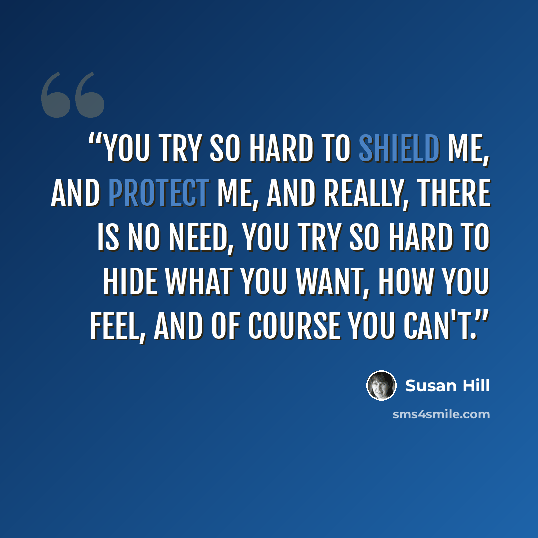 “You try so hard to shield me, and protect me, and really, there is no need, you try so hard to hide what you want, how you feel, and of course you can't.” quote by Susan Hill
