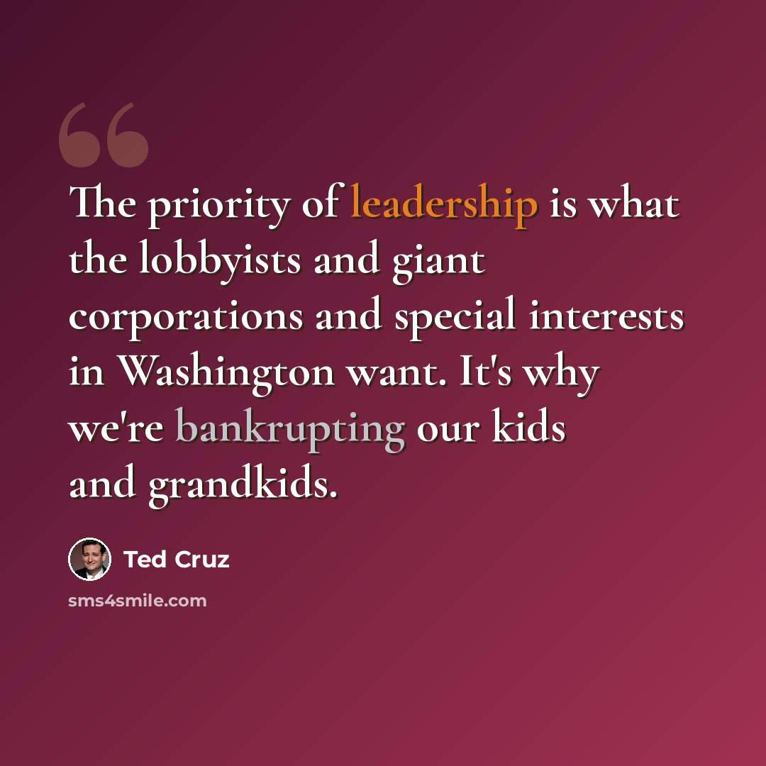 “The priority of leadership is what the lobbyists and giant corporations and special interests in Washington want. It's why we're bankrupting our kids and grandkids.” quote by Ted Cruz