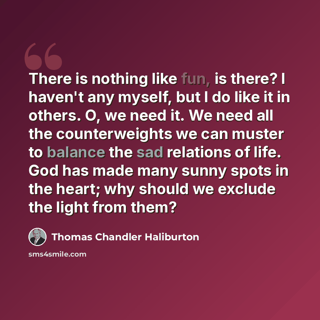“There is nothing like fun, is there? I haven't any myself, but I do like it in others. O, we need it. We need all the counterweights we can muster to balance the sad relations of life. God has made many sunny spots in the heart; why should we exclude the light from them?” quote by Thomas Chandler Haliburton