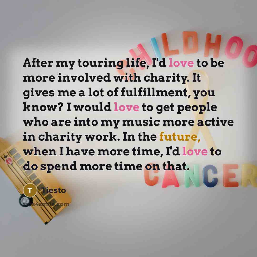 “After my touring life, I'd love to be more involved with charity. It gives me a lot of fulfillment, you know? I would love to get people who are into my music more active in charity work. In the future, when I have more time, I'd love to do spend more time on that.” quote by Tiesto