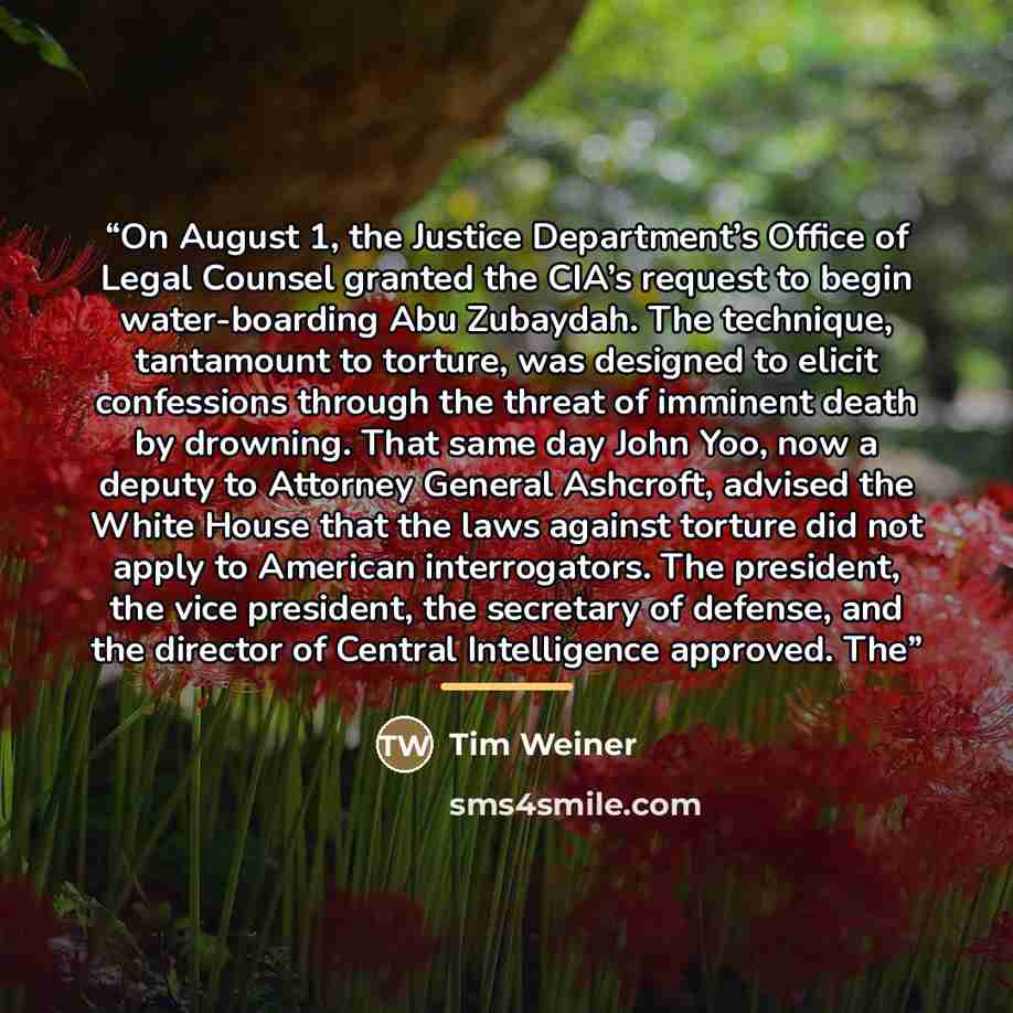 “On August 1, the Justice Department’s Office of Legal Counsel granted the CIA’s request to begin water-boarding Abu Zubaydah. The technique, tantamount to torture, was designed to elicit confessions through the threat of imminent death by drowning. That same day John Yoo, now a deputy to Attorney…” quote by Tim Weiner