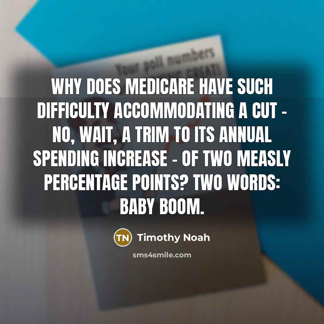 “Why does Medicare have such difficulty accommodating a cut - no, wait, a trim to its annual spending increase - of two measly percentage points? Two words: baby boom.” quote by Timothy Noah