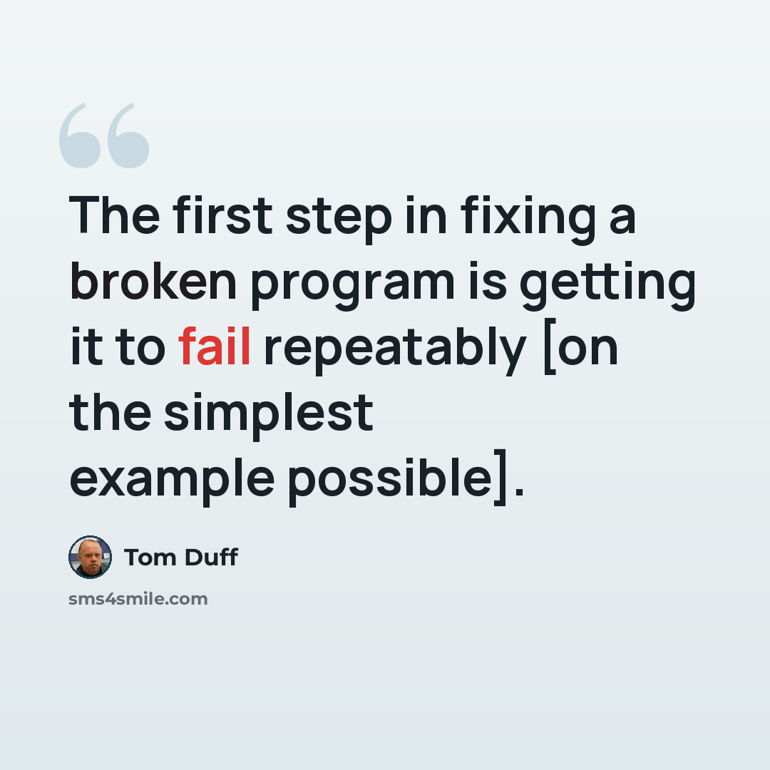 “The first step in fixing a broken program is getting it to fail repeatably [on the simplest example possible].” quote by Tom Duff