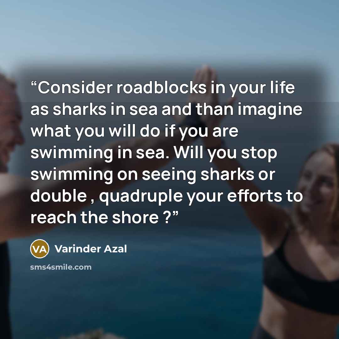 “Consider roadblocks in your life as sharks in sea and than imagine what you will do if you are swimming in sea. Will you stop swimming on seeing sharks or double , quadruple your efforts to reach the shore ?” quote by Varinder Azal