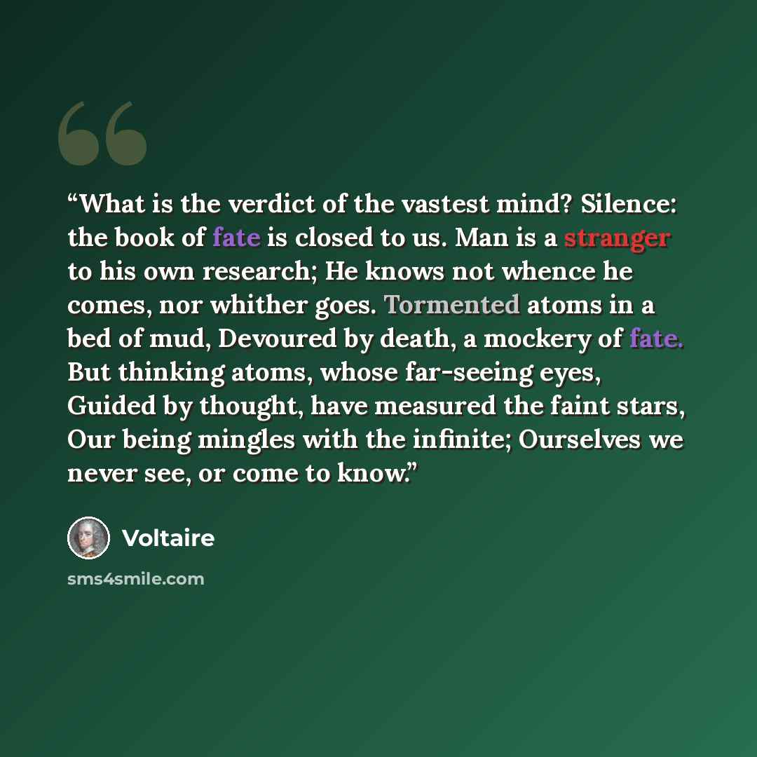 “What is the verdict of the vastest mind? Silence: the book of fate is closed to us. Man is a stranger to his own research; He knows not whence he comes, nor whither goes. Tormented atoms in a bed of mud, Devoured by death, a mockery of fate. But thinking atoms, whose far-seeing eyes, Guided by…” quote by Voltaire