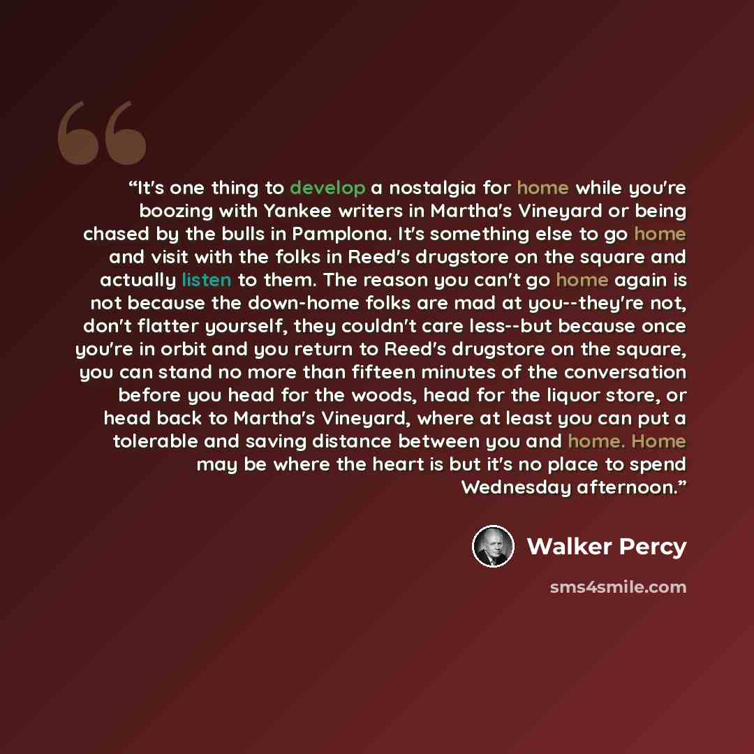 “It's one thing to develop a nostalgia for home while you're boozing with Yankee writers in Martha's Vineyard or being chased by the bulls in Pamplona. It's something else to go home and visit with the folks in Reed's drugstore on the square and actually listen to them. The reason you can't go home…” quote by Walker Percy