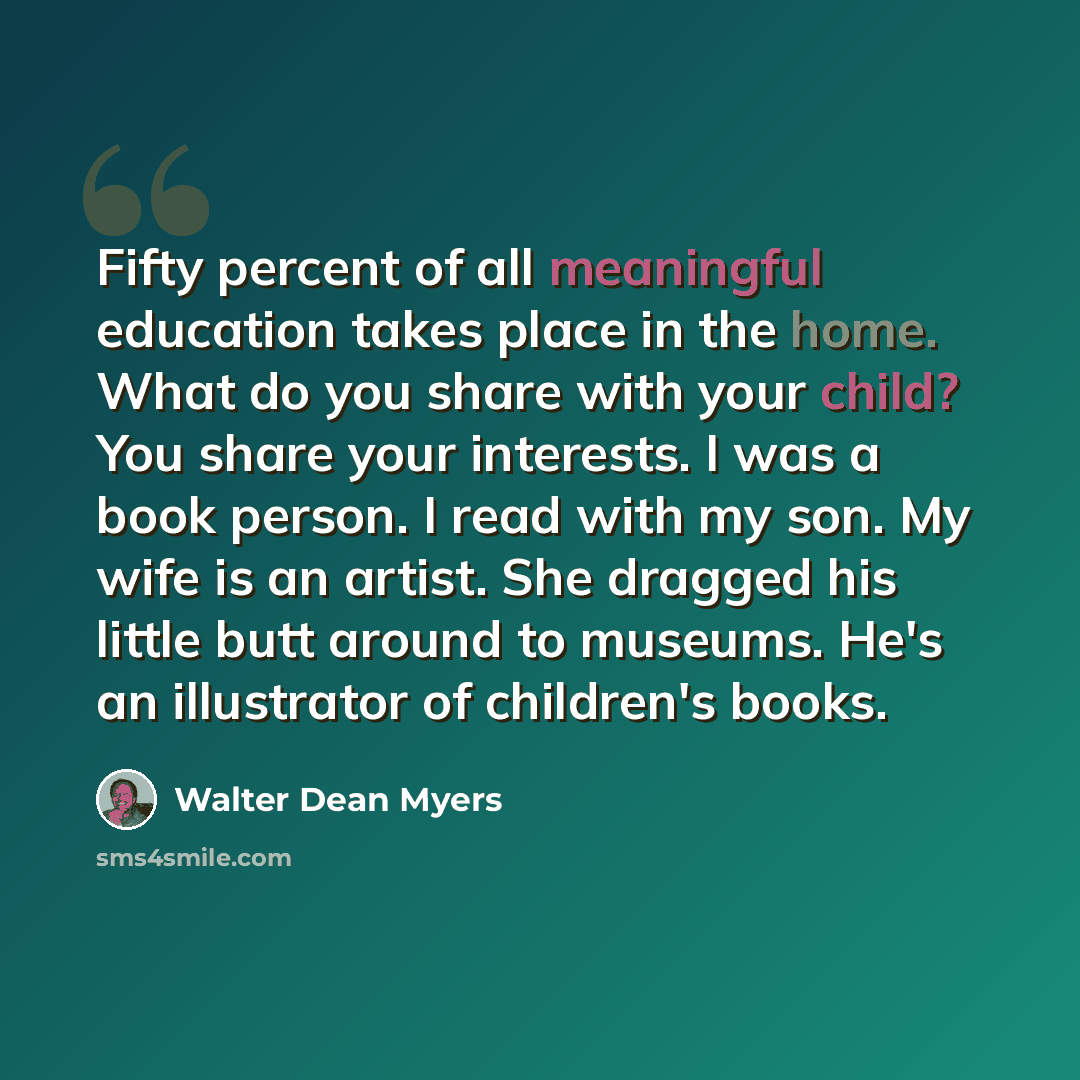 “Fifty percent of all meaningful education takes place in the home. What do you share with your child? You share your interests. I was a book person. I read with my son. My wife is an artist. She dragged his little butt around to museums. He's an illustrator of children's books.” quote by Walter Dean Myers
