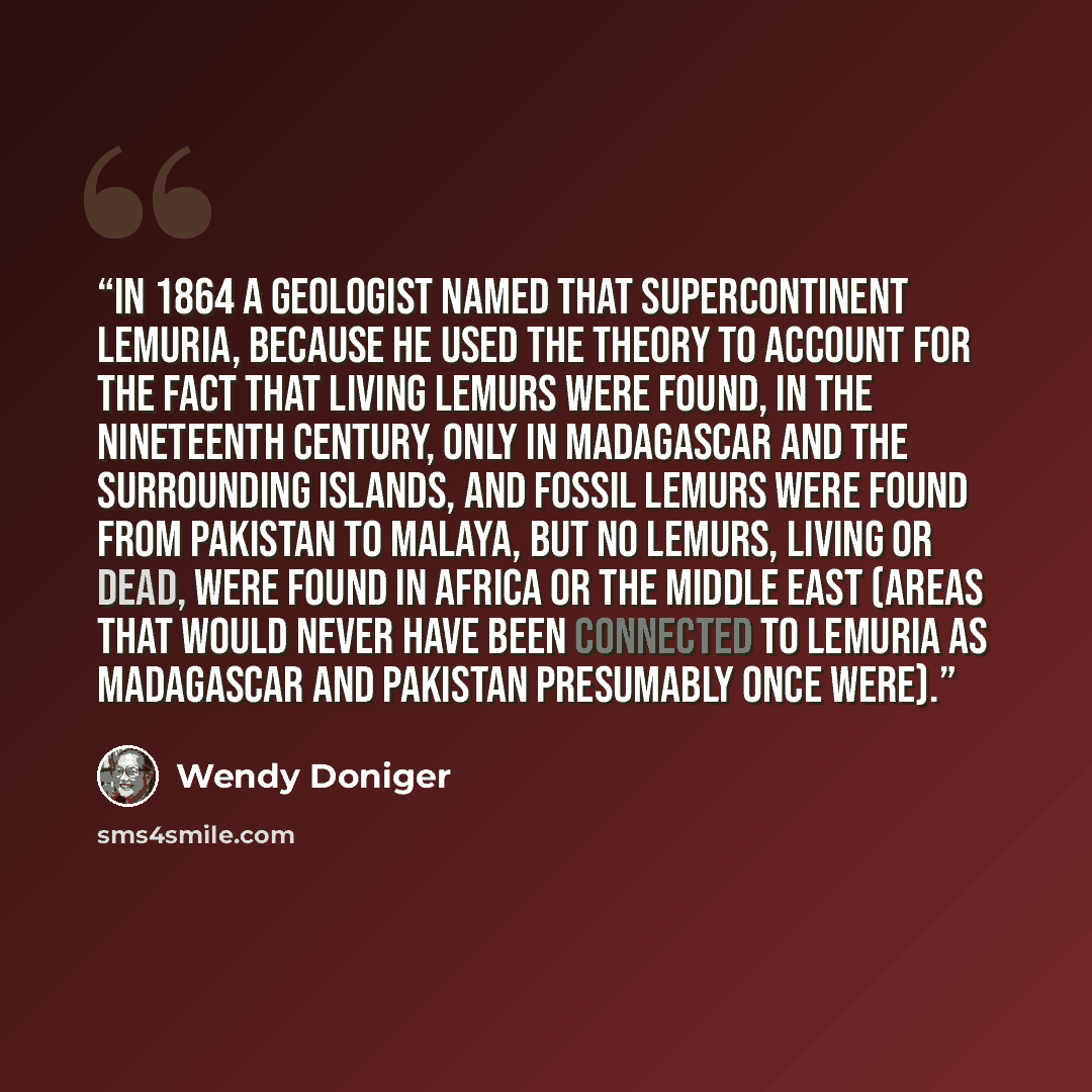 “In 1864 a geologist named that supercontinent Lemuria, because he used the theory to account for the fact that living lemurs were found, in the nineteenth century, only in Madagascar and the surrounding islands, and fossil lemurs were found from Pakistan to Malaya, but no lemurs, living or dead…” quote by Wendy Doniger