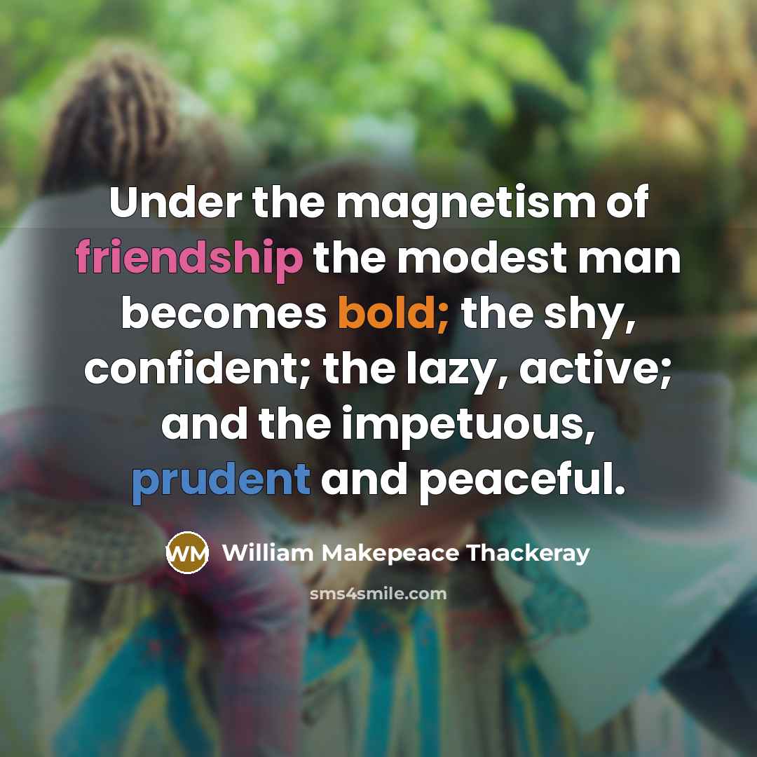 “Under the magnetism of friendship the modest man becomes bold; the shy, confident; the lazy, active; and the impetuous, prudent and peaceful.” quote by William Makepeace Thackeray