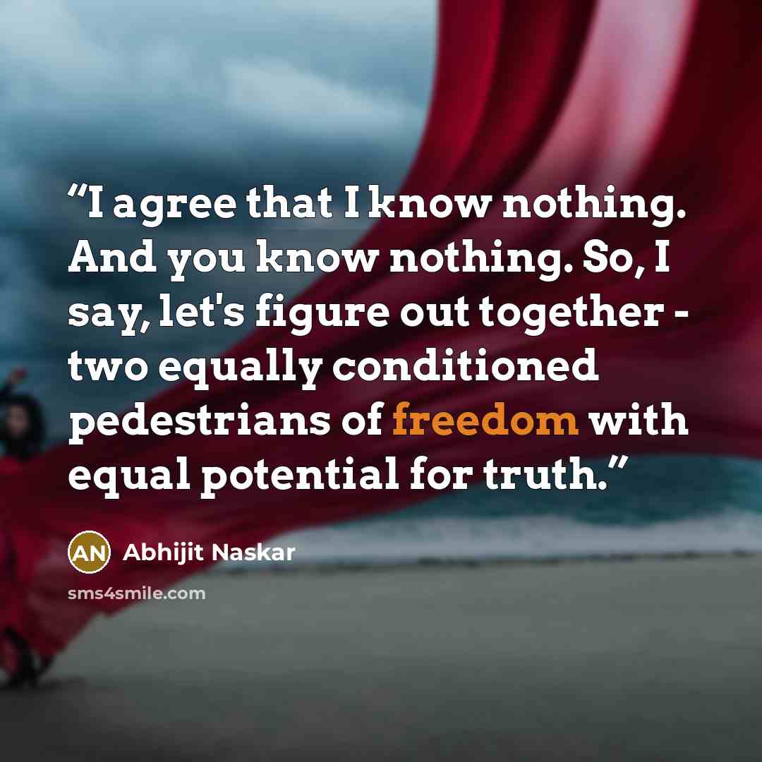 “I agree that I know nothing. And you know nothing. So, I say, let's figure out together - two equally conditioned pedestrians of freedom with equal potential for truth.” quote by Abhijit Naskar